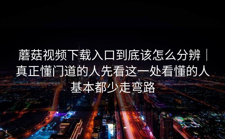 蘑菇视频下载入口到底该怎么分辨｜真正懂门道的人先看这一处看懂的人基本都少走弯路