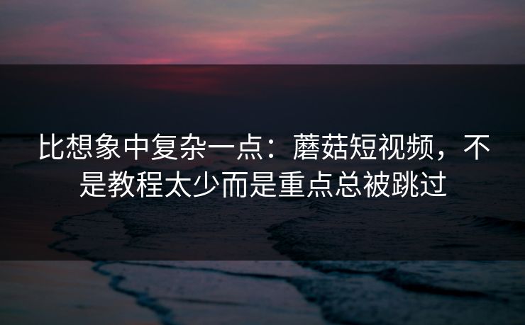 比想象中复杂一点：蘑菇短视频，不是教程太少而是重点总被跳过