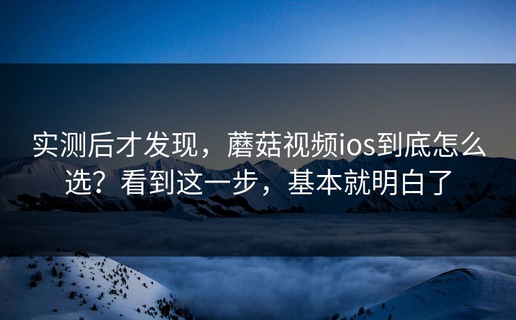 实测后才发现，蘑菇视频ios到底怎么选？看到这一步，基本就明白了