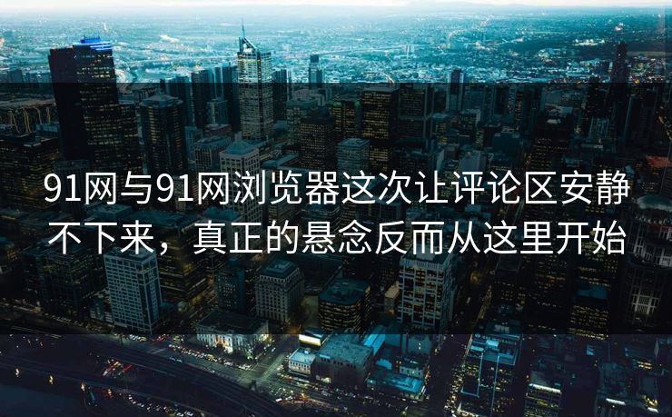 91网与91网浏览器这次让评论区安静不下来，真正的悬念反而从这里开始