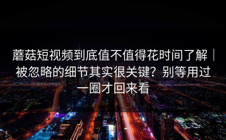 蘑菇短视频到底值不值得花时间了解｜被忽略的细节其实很关键？别等用过一圈才回来看