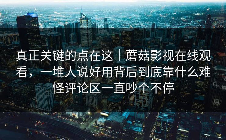 真正关键的点在这｜蘑菇影视在线观看，一堆人说好用背后到底靠什么难怪评论区一直吵个不停