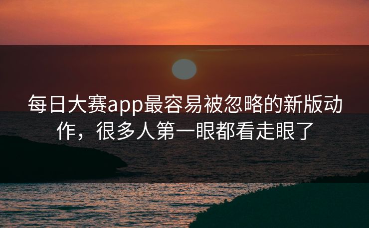 每日大赛app最容易被忽略的新版动作，很多人第一眼都看走眼了