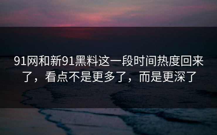 91网和新91黑料这一段时间热度回来了，看点不是更多了，而是更深了