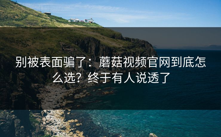 别被表面骗了：蘑菇视频官网到底怎么选？终于有人说透了