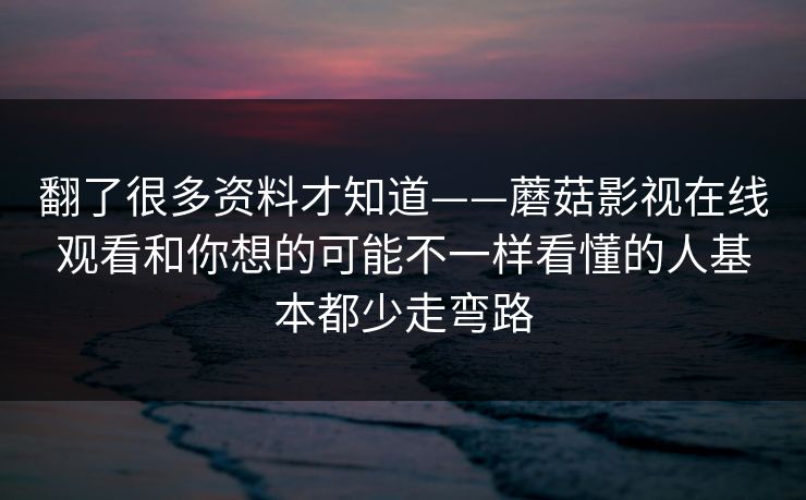 翻了很多资料才知道——蘑菇影视在线观看和你想的可能不一样看懂的人基本都少走弯路