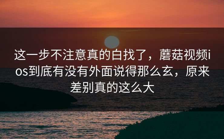 这一步不注意真的白找了，蘑菇视频ios到底有没有外面说得那么玄，原来差别真的这么大