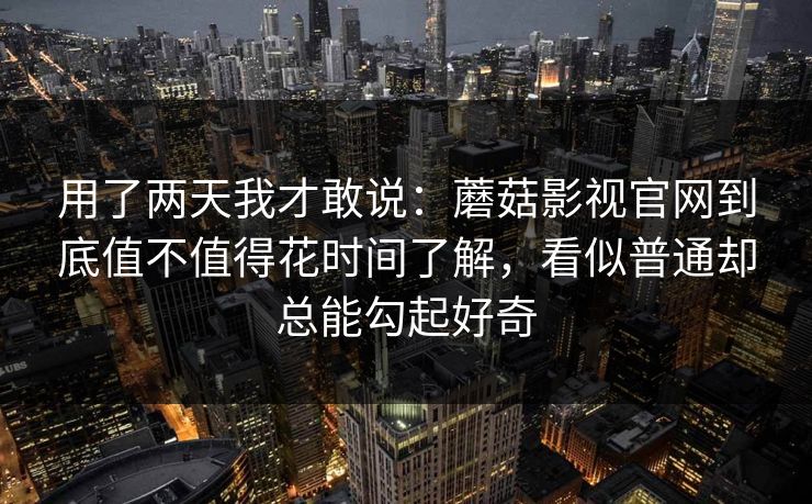 用了两天我才敢说：蘑菇影视官网到底值不值得花时间了解，看似普通却总能勾起好奇