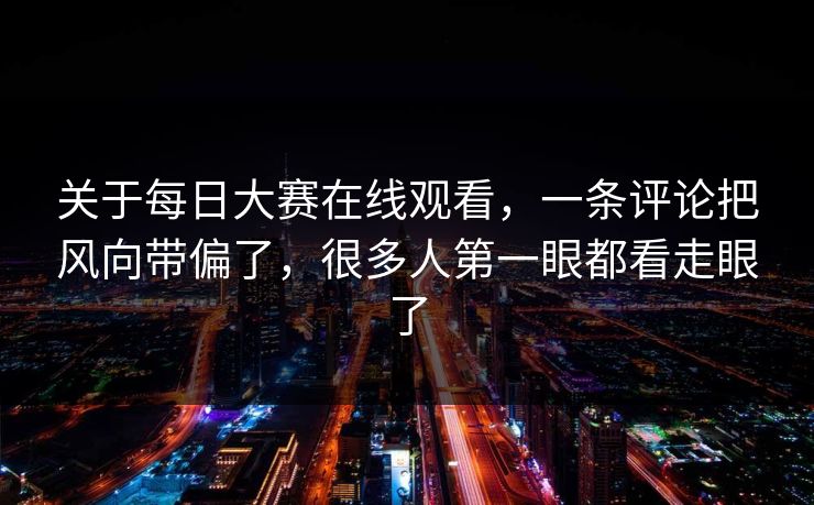 关于每日大赛在线观看，一条评论把风向带偏了，很多人第一眼都看走眼了