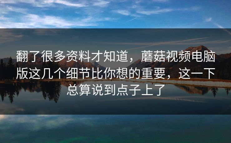 翻了很多资料才知道，蘑菇视频电脑版这几个细节比你想的重要，这一下总算说到点子上了