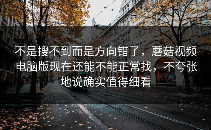 不是搜不到而是方向错了，蘑菇视频电脑版现在还能不能正常找，不夸张地说确实值得细看