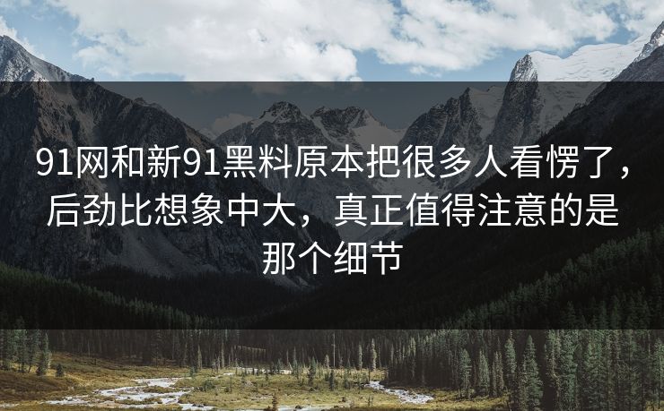 91网和新91黑料原本把很多人看愣了，后劲比想象中大，真正值得注意的是那个细节