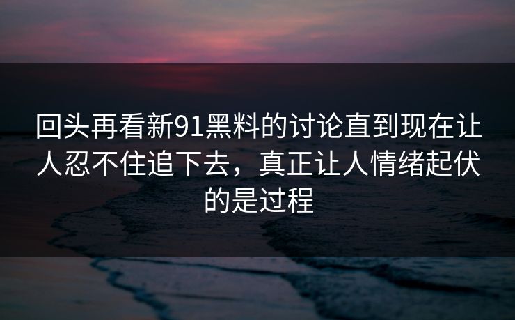 回头再看新91黑料的讨论直到现在让人忍不住追下去，真正让人情绪起伏的是过程