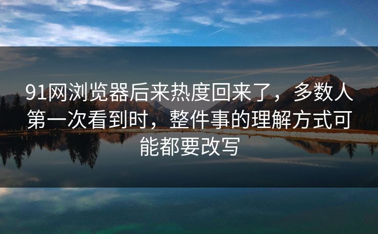 91网浏览器后来热度回来了，多数人第一次看到时，整件事的理解方式可能都要改写
