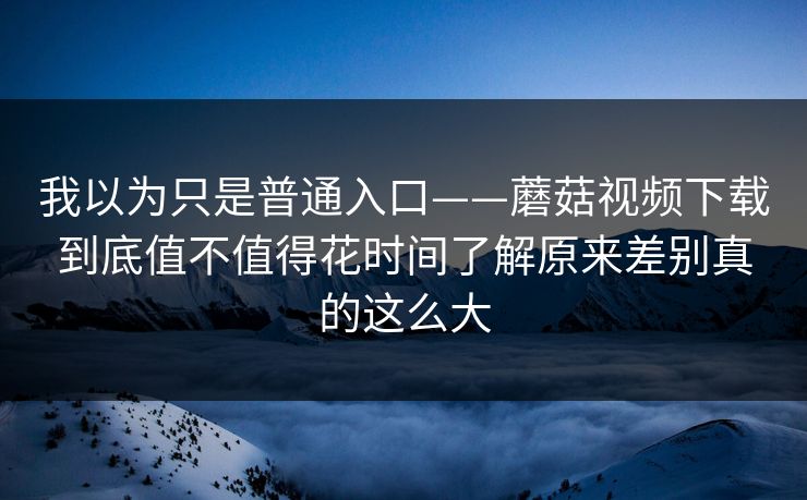 我以为只是普通入口——蘑菇视频下载到底值不值得花时间了解原来差别真的这么大