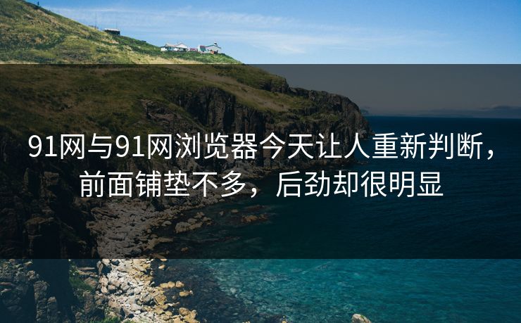 91网与91网浏览器今天让人重新判断，前面铺垫不多，后劲却很明显