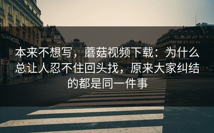 本来不想写，蘑菇视频下载：为什么总让人忍不住回头找，原来大家纠结的都是同一件事