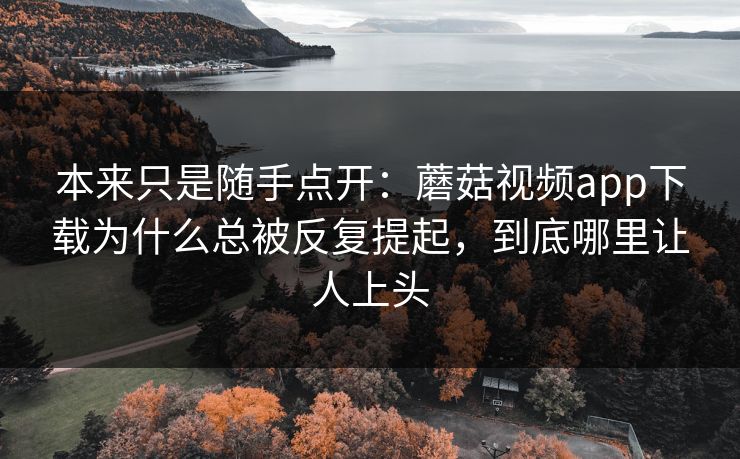 本来只是随手点开：蘑菇视频app下载为什么总被反复提起，到底哪里让人上头