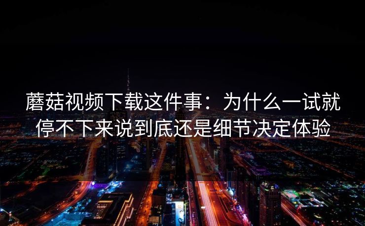 蘑菇视频下载这件事：为什么一试就停不下来说到底还是细节决定体验