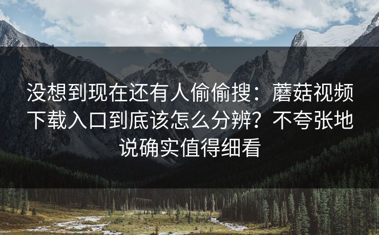 没想到现在还有人偷偷搜:蘑菇视频下载入口到底该怎么分辨?不夸张地说确实值得细看 没想到现在还有人偷偷搜:蘑菇视频下载入口到底该怎么分辨?不夸张地说确实值得细看