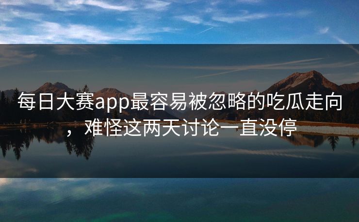 每日大赛app最容易被忽略的吃瓜走向，难怪这两天讨论一直没停