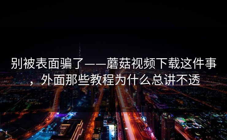 别被表面骗了——蘑菇视频下载这件事,外面那些教程为什么总讲不透 别被表面骗了——蘑菇视频下载这件事,外面那些教程为什么总讲不透
