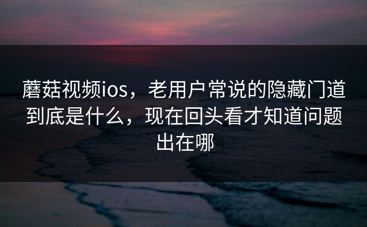 蘑菇视频ios，老用户常说的隐藏门道到底是什么，现在回头看才知道问题出在哪