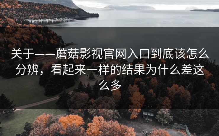 关于——蘑菇影视官网入口到底该怎么分辨,看起来一样的结果为什么差这么多 关于——蘑菇影视官网入口到底该怎么分辨,看起来一样的结果为什么差这么多