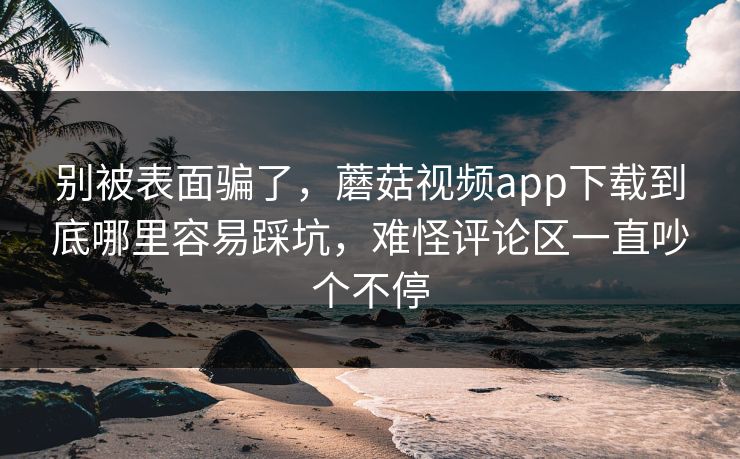 别被表面骗了,蘑菇视频app下载到底哪里容易踩坑,难怪评论区一直吵个不停 别被表面骗了,蘑菇视频app下载到底哪里容易踩坑,难怪评论区一直吵个不停