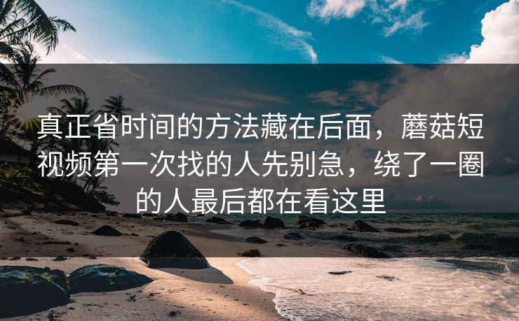 真正省时间的方法藏在后面，蘑菇短视频第一次找的人先别急，绕了一圈的人最后都在看这里