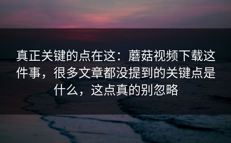 真正关键的点在这：蘑菇视频下载这件事，很多文章都没提到的关键点是什么，这点真的别忽略