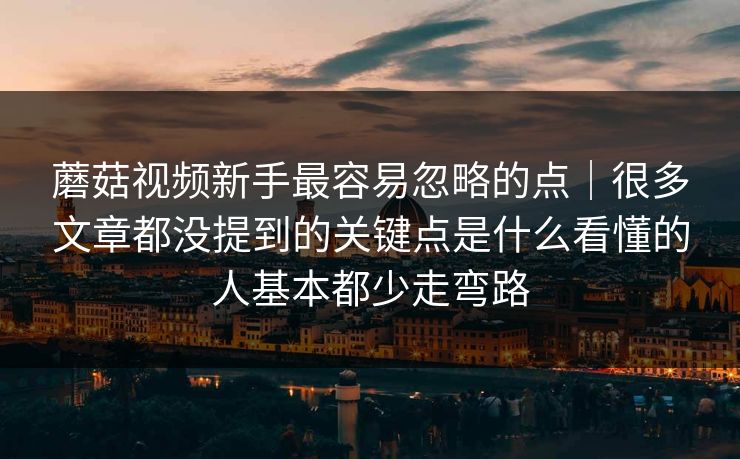 蘑菇视频新手最容易忽略的点｜很多文章都没提到的关键点是什么看懂的人基本都少走弯路