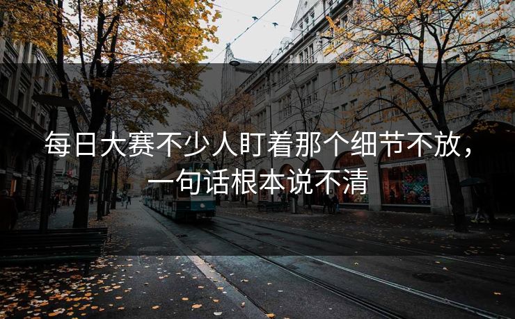 每日大赛不少人盯着那个细节不放，一句话根本说不清