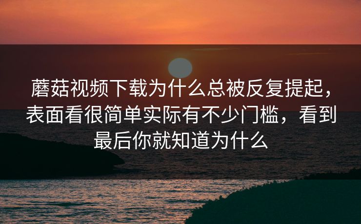 蘑菇视频下载为什么总被反复提起，表面看很简单实际有不少门槛，看到最后你就知道为什么
