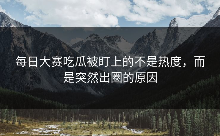 每日大赛吃瓜被盯上的不是热度，而是突然出圈的原因