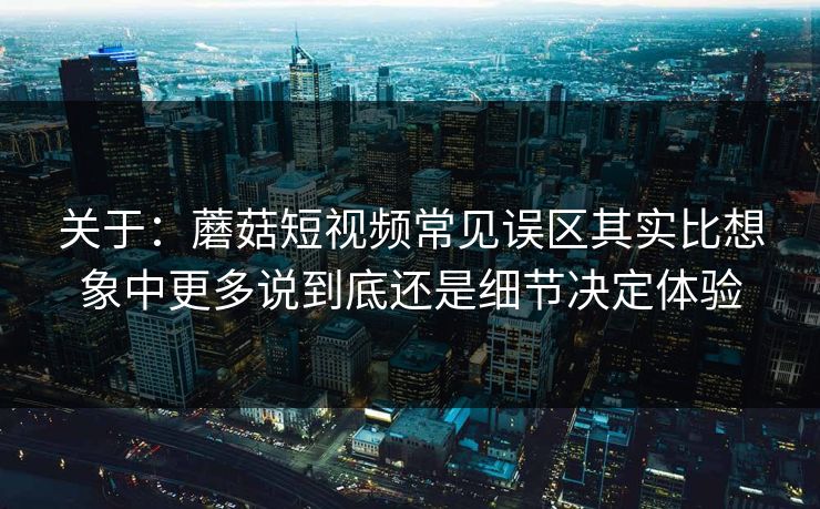 关于：蘑菇短视频常见误区其实比想象中更多说到底还是细节决定体验