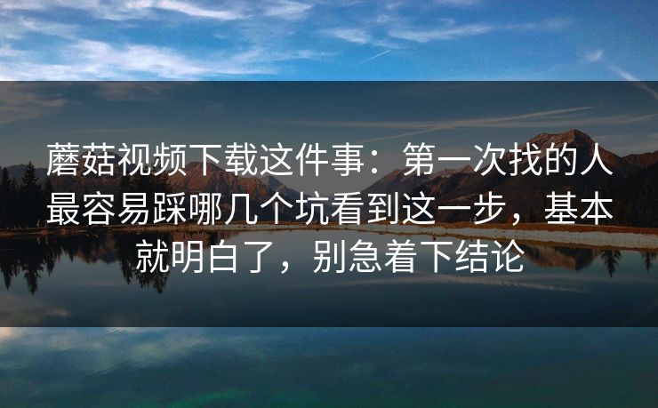 蘑菇视频下载这件事：第一次找的人最容易踩哪几个坑看到这一步，基本就明白了，别急着下结论