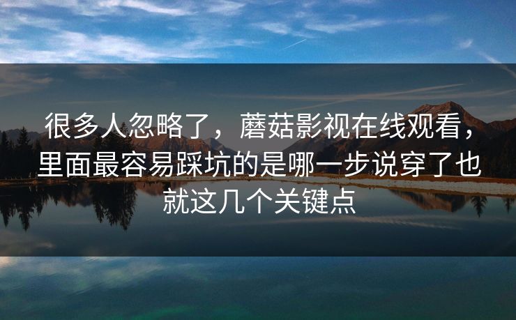 很多人忽略了，蘑菇影视在线观看，里面最容易踩坑的是哪一步说穿了也就这几个关键点