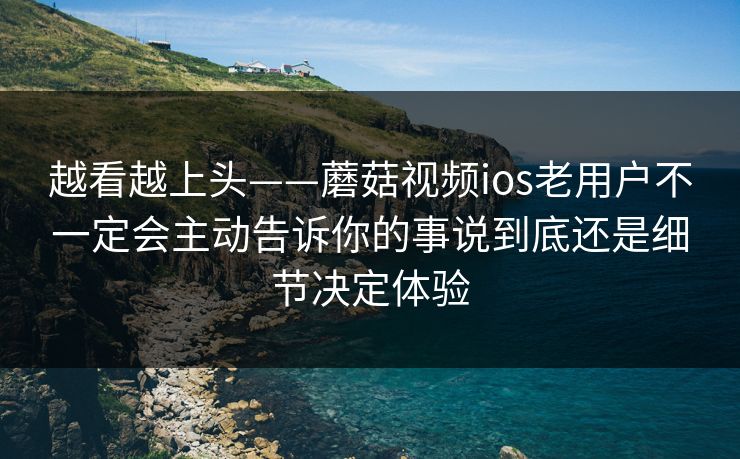 越看越上头——蘑菇视频ios老用户不一定会主动告诉你的事说到底还是细节决定体验