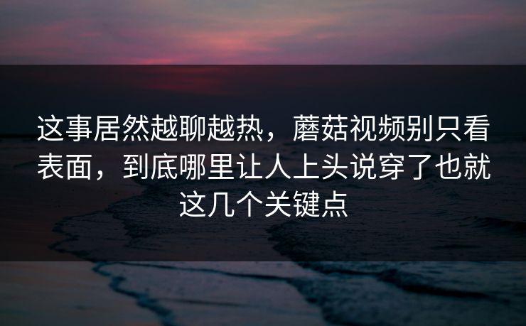 这事居然越聊越热，蘑菇视频别只看表面，到底哪里让人上头说穿了也就这几个关键点