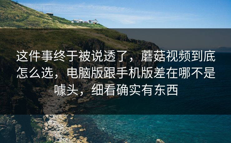 这件事终于被说透了，蘑菇视频到底怎么选，电脑版跟手机版差在哪不是噱头，细看确实有东西